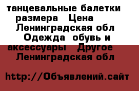 танцевальные балетки 35 размера › Цена ­ 250 - Ленинградская обл. Одежда, обувь и аксессуары » Другое   . Ленинградская обл.